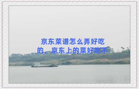 京东菜谱怎么弄好吃的，京东上的菜好吃不