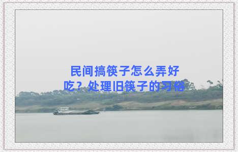 民间搞筷子怎么弄好吃？处理旧筷子的习俗